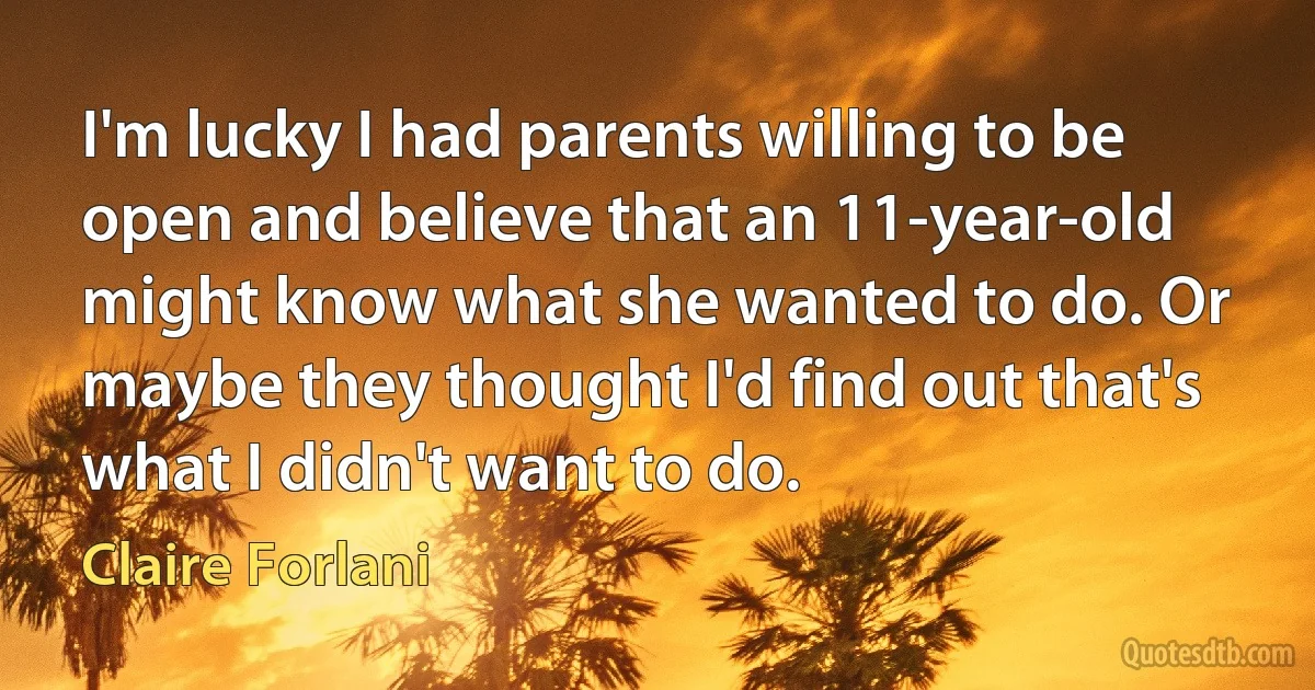 I'm lucky I had parents willing to be open and believe that an 11-year-old might know what she wanted to do. Or maybe they thought I'd find out that's what I didn't want to do. (Claire Forlani)