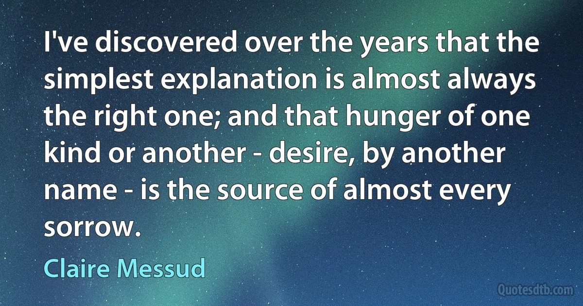 I've discovered over the years that the simplest explanation is almost always the right one; and that hunger of one kind or another - desire, by another name - is the source of almost every sorrow. (Claire Messud)