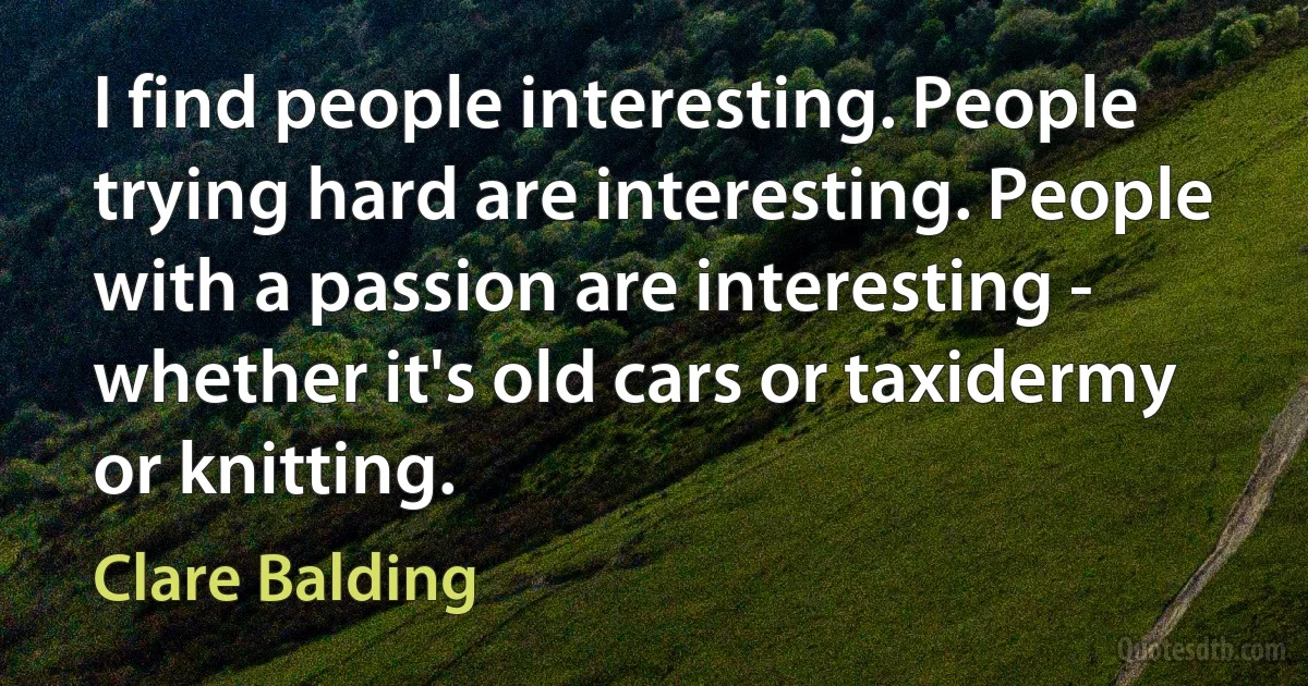 I find people interesting. People trying hard are interesting. People with a passion are interesting - whether it's old cars or taxidermy or knitting. (Clare Balding)