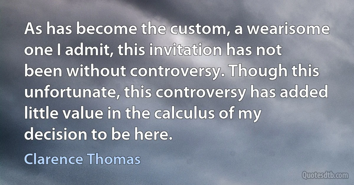 As has become the custom, a wearisome one I admit, this invitation has not been without controversy. Though this unfortunate, this controversy has added little value in the calculus of my decision to be here. (Clarence Thomas)