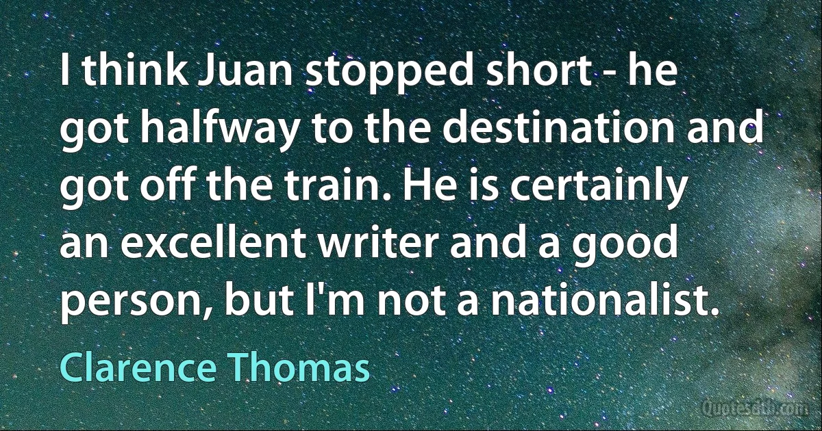 I think Juan stopped short - he got halfway to the destination and got off the train. He is certainly an excellent writer and a good person, but I'm not a nationalist. (Clarence Thomas)