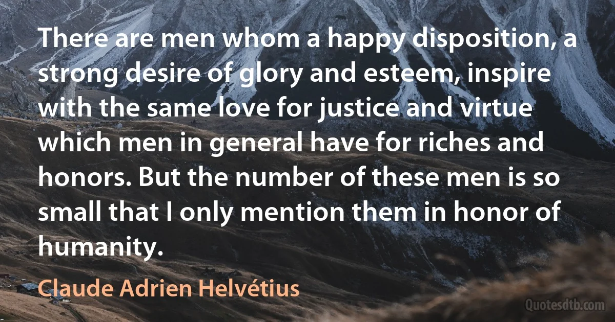 There are men whom a happy disposition, a strong desire of glory and esteem, inspire with the same love for justice and virtue which men in general have for riches and honors. But the number of these men is so small that I only mention them in honor of humanity. (Claude Adrien Helvétius)