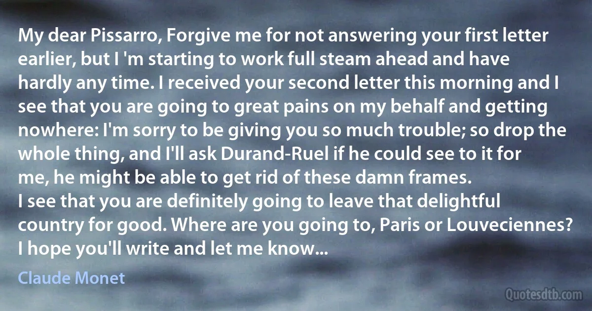 My dear Pissarro, Forgive me for not answering your first letter earlier, but I 'm starting to work full steam ahead and have hardly any time. I received your second letter this morning and I see that you are going to great pains on my behalf and getting nowhere: I'm sorry to be giving you so much trouble; so drop the whole thing, and I'll ask Durand-Ruel if he could see to it for me, he might be able to get rid of these damn frames.
I see that you are definitely going to leave that delightful country for good. Where are you going to, Paris or Louveciennes? I hope you'll write and let me know... (Claude Monet)