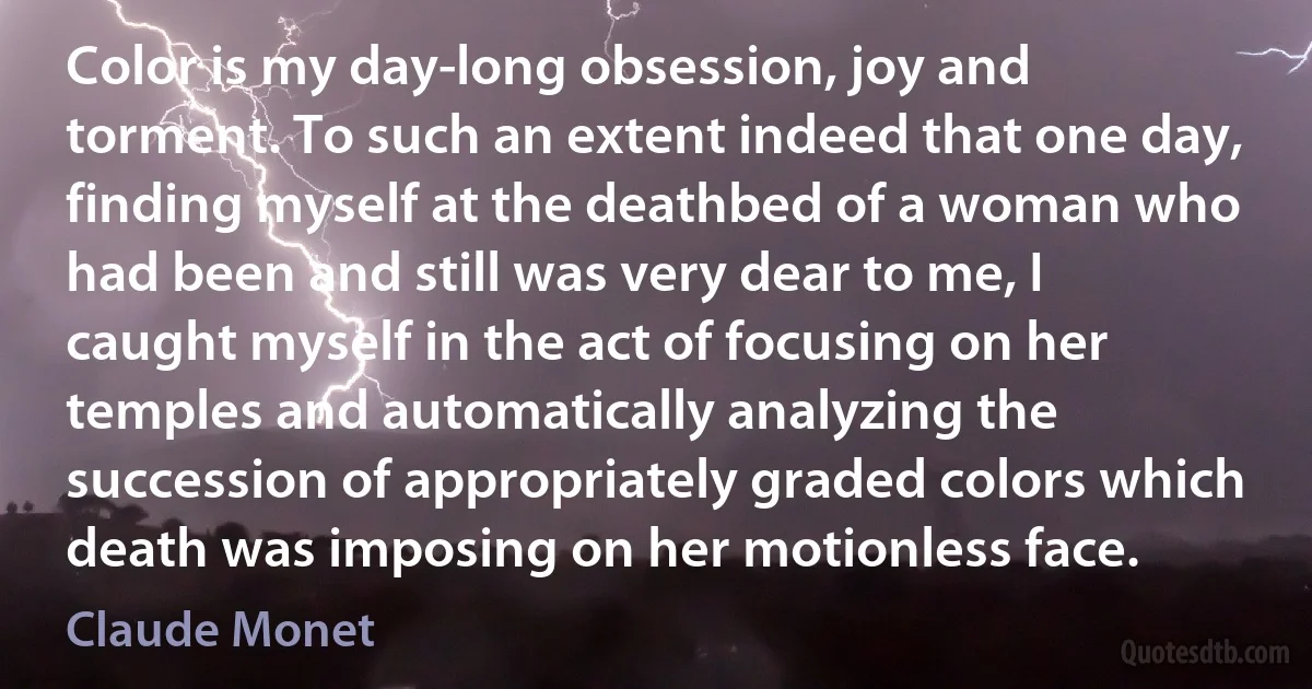 Color is my day-long obsession, joy and torment. To such an extent indeed that one day, finding myself at the deathbed of a woman who had been and still was very dear to me, I caught myself in the act of focusing on her temples and automatically analyzing the succession of appropriately graded colors which death was imposing on her motionless face. (Claude Monet)