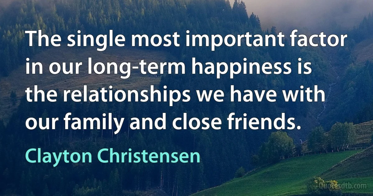 The single most important factor in our long-term happiness is the relationships we have with our family and close friends. (Clayton Christensen)