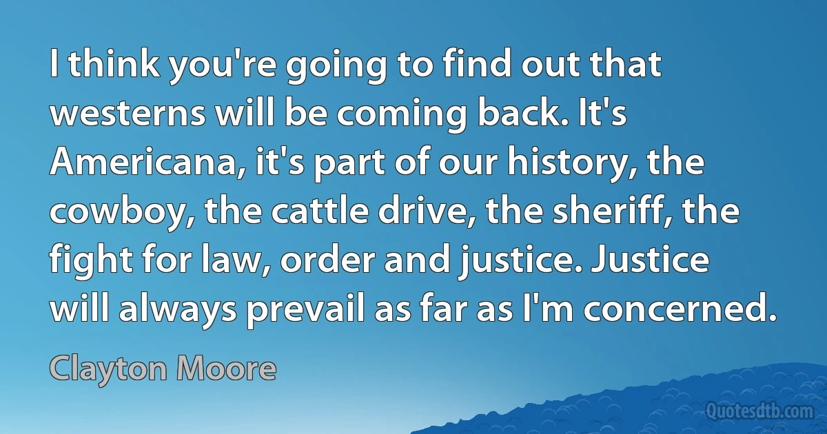 I think you're going to find out that westerns will be coming back. It's Americana, it's part of our history, the cowboy, the cattle drive, the sheriff, the fight for law, order and justice. Justice will always prevail as far as I'm concerned. (Clayton Moore)