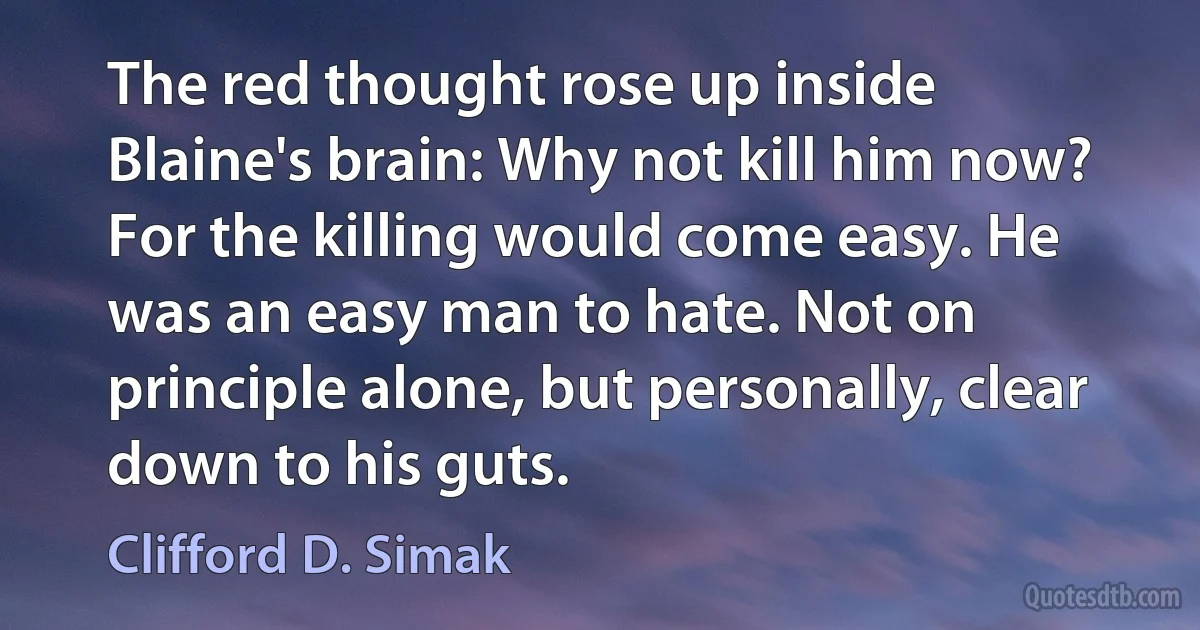 The red thought rose up inside Blaine's brain: Why not kill him now?
For the killing would come easy. He was an easy man to hate. Not on principle alone, but personally, clear down to his guts. (Clifford D. Simak)