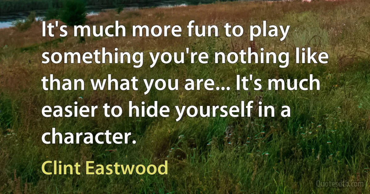 It's much more fun to play something you're nothing like than what you are... It's much easier to hide yourself in a character. (Clint Eastwood)