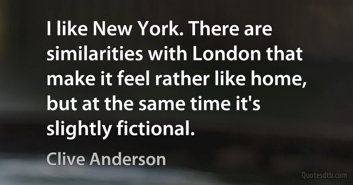 I like New York. There are similarities with London that make it feel rather like home, but at the same time it's slightly fictional. (Clive Anderson)