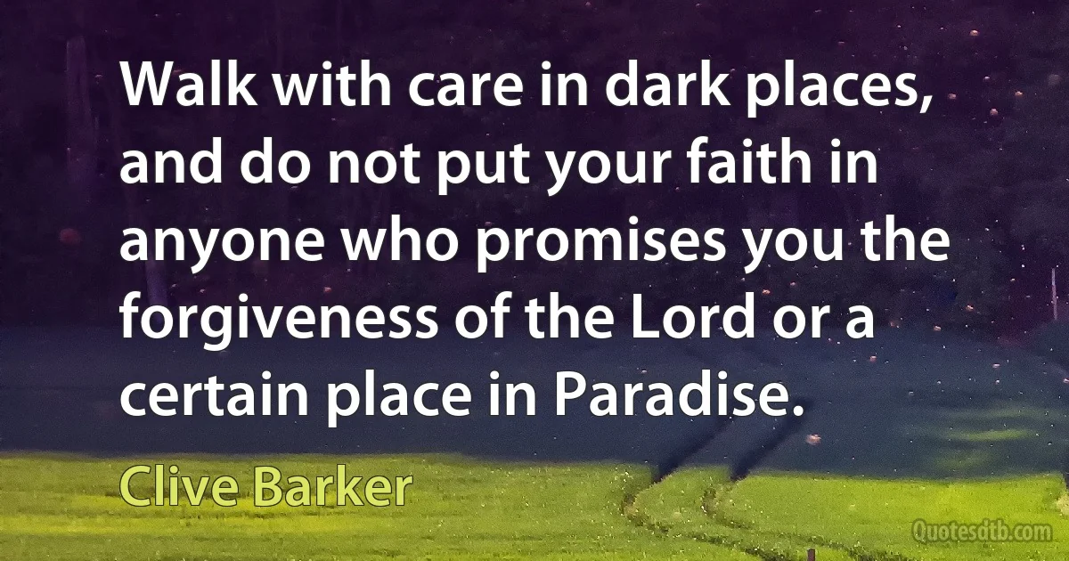 Walk with care in dark places, and do not put your faith in anyone who promises you the forgiveness of the Lord or a certain place in Paradise. (Clive Barker)