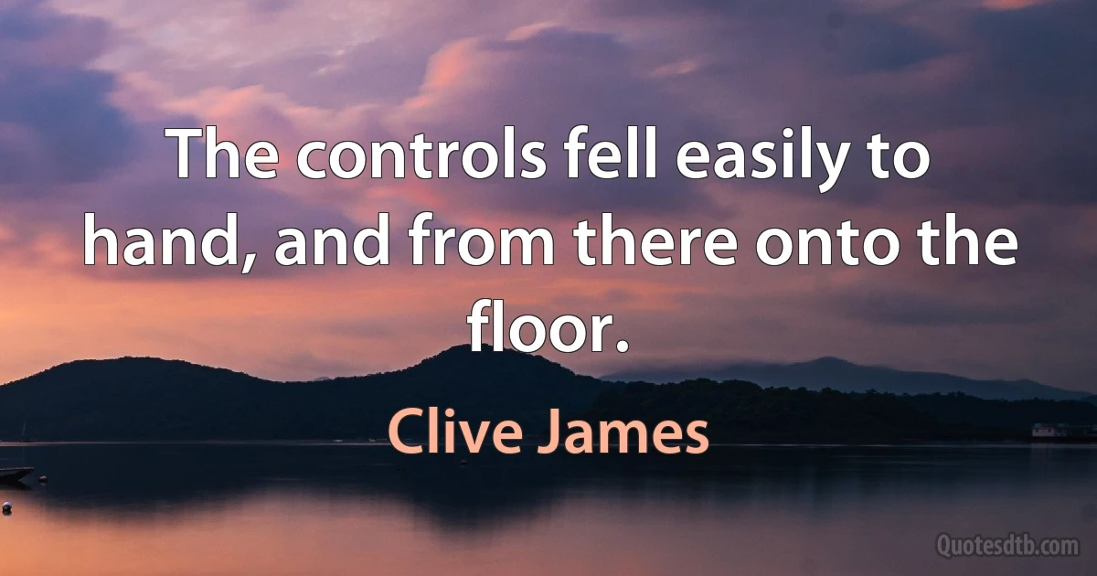 The controls fell easily to hand, and from there onto the floor. (Clive James)