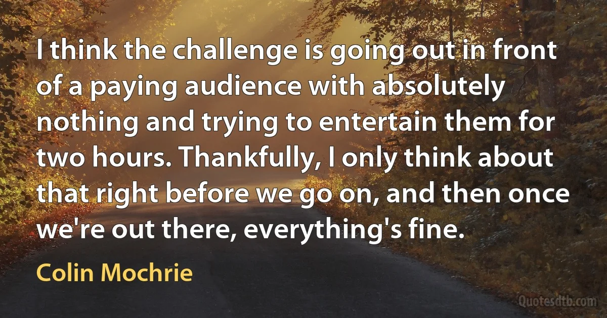 I think the challenge is going out in front of a paying audience with absolutely nothing and trying to entertain them for two hours. Thankfully, I only think about that right before we go on, and then once we're out there, everything's fine. (Colin Mochrie)