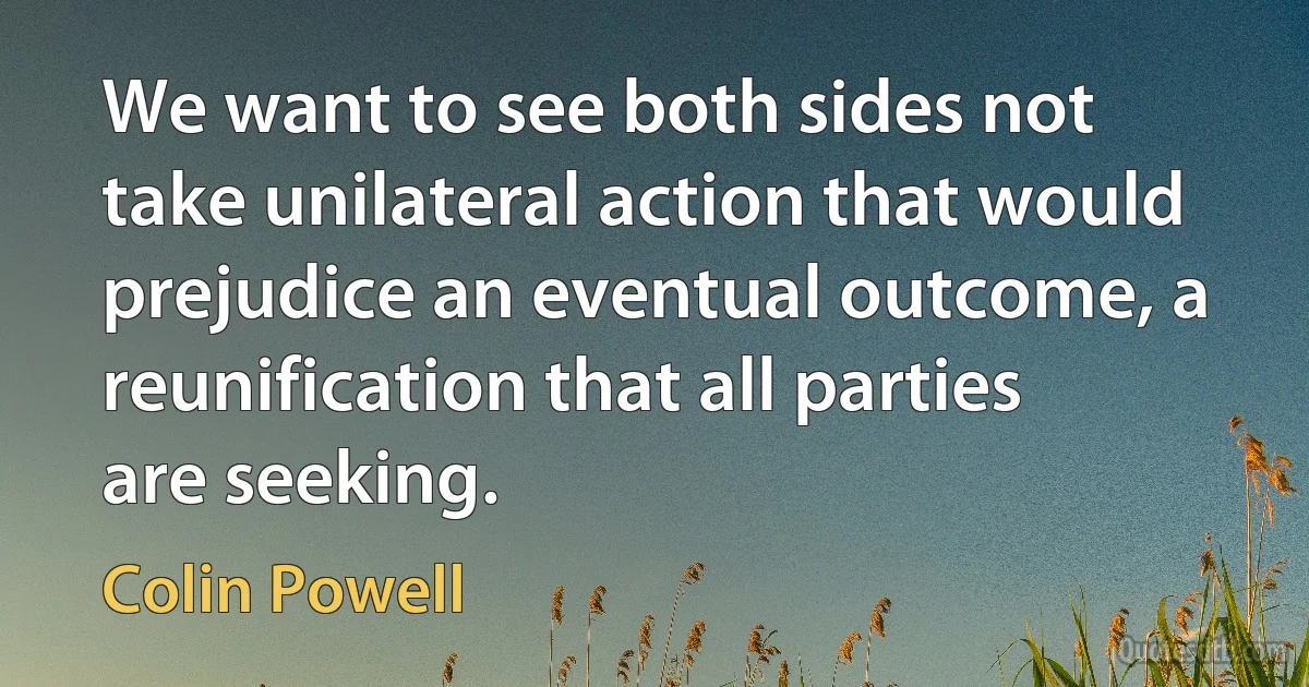 We want to see both sides not take unilateral action that would prejudice an eventual outcome, a reunification that all parties are seeking. (Colin Powell)