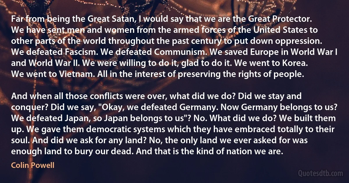 Far from being the Great Satan, I would say that we are the Great Protector. We have sent men and women from the armed forces of the United States to other parts of the world throughout the past century to put down oppression. We defeated Fascism. We defeated Communism. We saved Europe in World War I and World War II. We were willing to do it, glad to do it. We went to Korea. We went to Vietnam. All in the interest of preserving the rights of people.

And when all those conflicts were over, what did we do? Did we stay and conquer? Did we say, "Okay, we defeated Germany. Now Germany belongs to us? We defeated Japan, so Japan belongs to us"? No. What did we do? We built them up. We gave them democratic systems which they have embraced totally to their soul. And did we ask for any land? No, the only land we ever asked for was enough land to bury our dead. And that is the kind of nation we are. (Colin Powell)