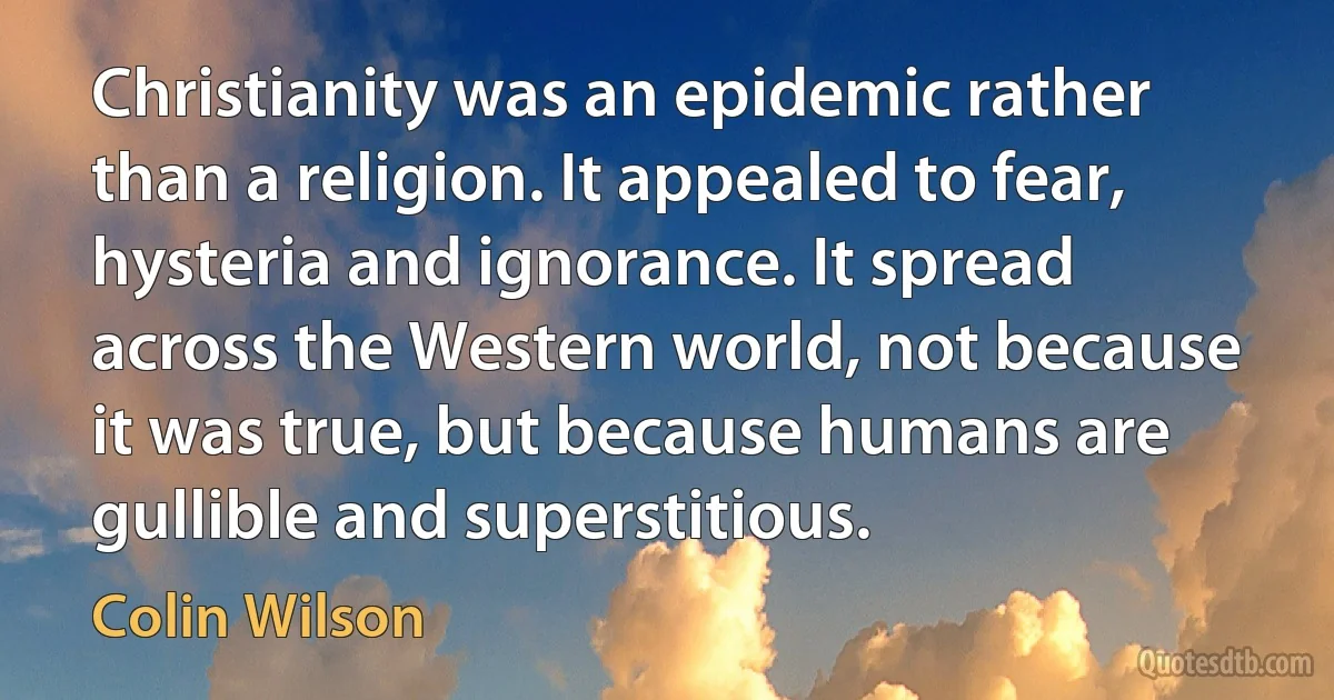 Christianity was an epidemic rather than a religion. It appealed to fear, hysteria and ignorance. It spread across the Western world, not because it was true, but because humans are gullible and superstitious. (Colin Wilson)