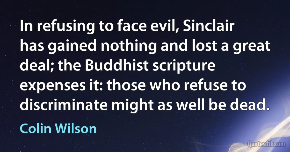 In refusing to face evil, Sinclair has gained nothing and lost a great deal; the Buddhist scripture expenses it: those who refuse to discriminate might as well be dead. (Colin Wilson)