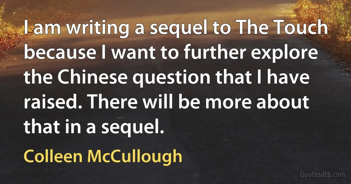 I am writing a sequel to The Touch because I want to further explore the Chinese question that I have raised. There will be more about that in a sequel. (Colleen McCullough)