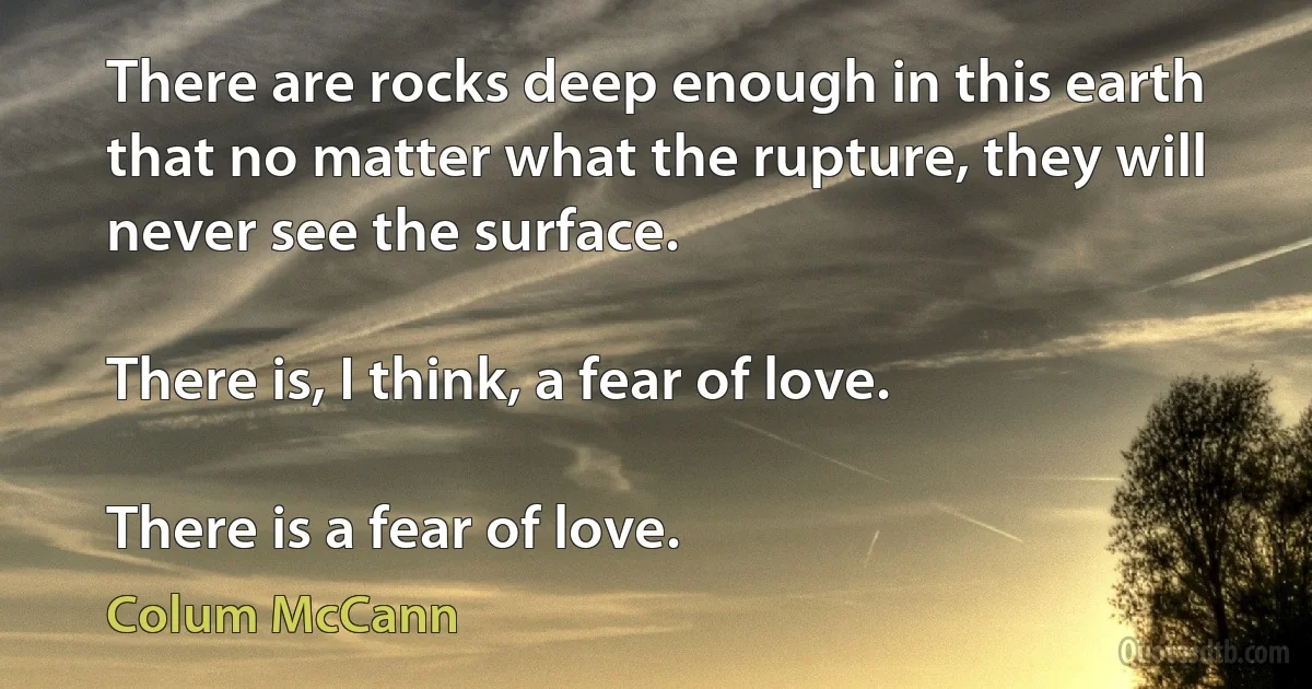 There are rocks deep enough in this earth that no matter what the rupture, they will never see the surface.

There is, I think, a fear of love.

There is a fear of love. (Colum McCann)