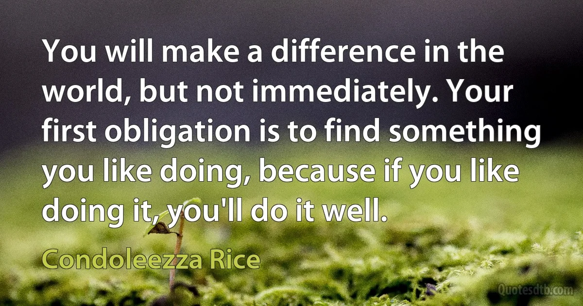 You will make a difference in the world, but not immediately. Your first obligation is to find something you like doing, because if you like doing it, you'll do it well. (Condoleezza Rice)