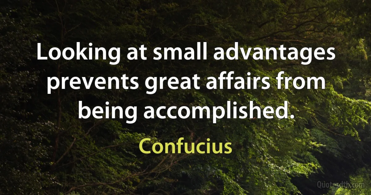 Looking at small advantages prevents great affairs from being accomplished. (Confucius)