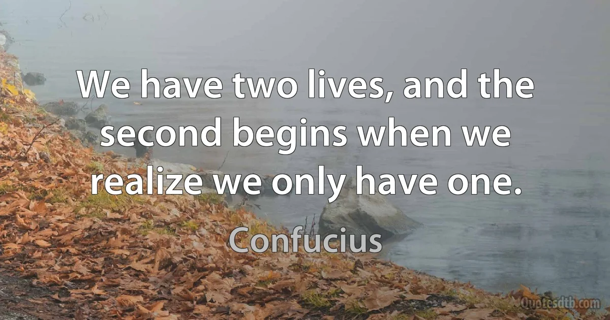 We have two lives, and the second begins when we realize we only have one. (Confucius)