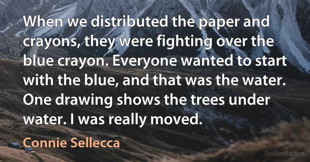 When we distributed the paper and crayons, they were fighting over the blue crayon. Everyone wanted to start with the blue, and that was the water. One drawing shows the trees under water. I was really moved. (Connie Sellecca)