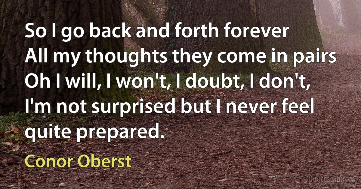 So I go back and forth forever
All my thoughts they come in pairs
Oh I will, I won't, I doubt, I don't,
I'm not surprised but I never feel quite prepared. (Conor Oberst)