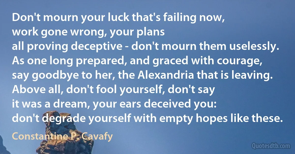 Don't mourn your luck that's failing now,
work gone wrong, your plans
all proving deceptive - don't mourn them uselessly.
As one long prepared, and graced with courage,
say goodbye to her, the Alexandria that is leaving.
Above all, don't fool yourself, don't say
it was a dream, your ears deceived you:
don't degrade yourself with empty hopes like these. (Constantine P. Cavafy)