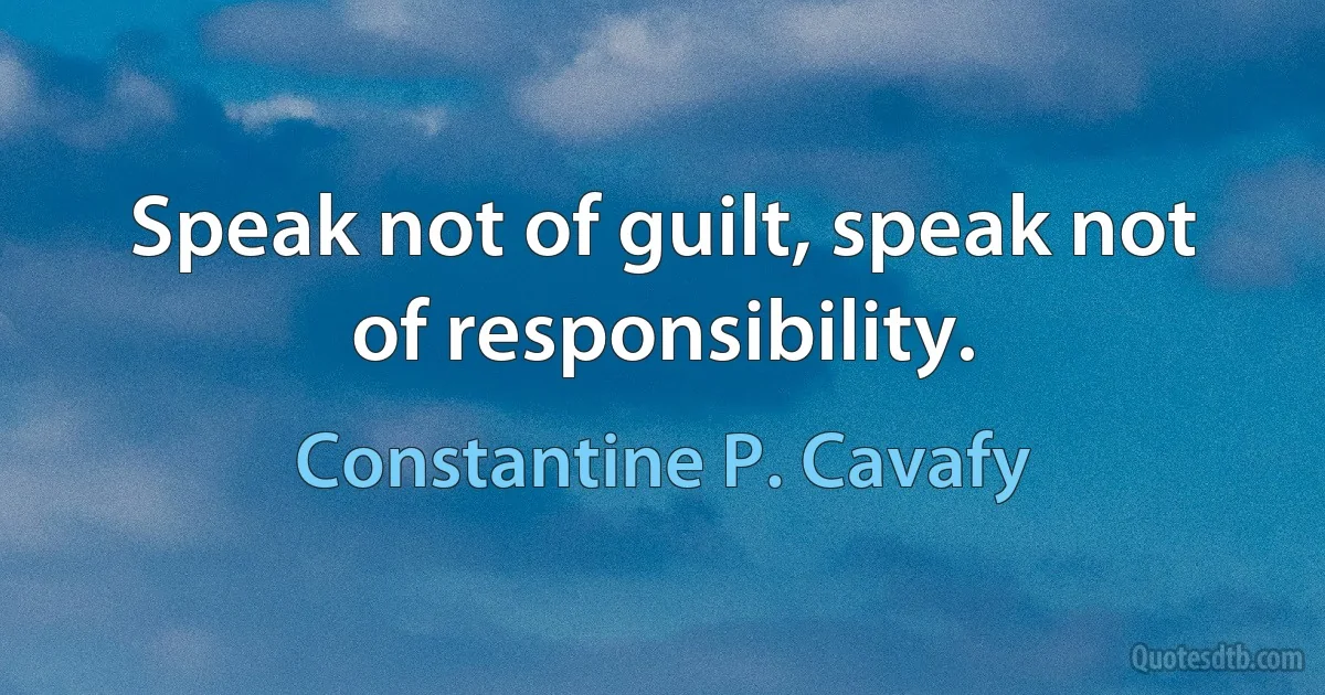 Speak not of guilt, speak not of responsibility. (Constantine P. Cavafy)