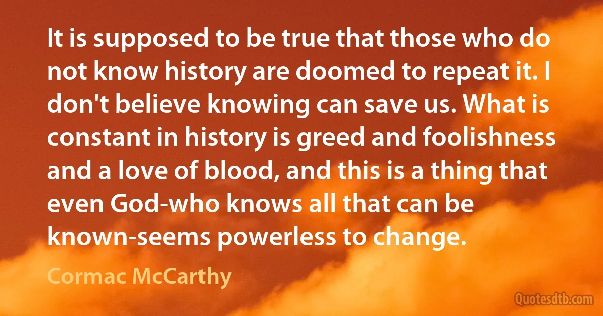 It is supposed to be true that those who do not know history are doomed to repeat it. I don't believe knowing can save us. What is constant in history is greed and foolishness and a love of blood, and this is a thing that even God-who knows all that can be known-seems powerless to change. (Cormac McCarthy)