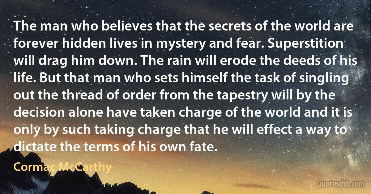 The man who believes that the secrets of the world are forever hidden lives in mystery and fear. Superstition will drag him down. The rain will erode the deeds of his life. But that man who sets himself the task of singling out the thread of order from the tapestry will by the decision alone have taken charge of the world and it is only by such taking charge that he will effect a way to dictate the terms of his own fate. (Cormac McCarthy)