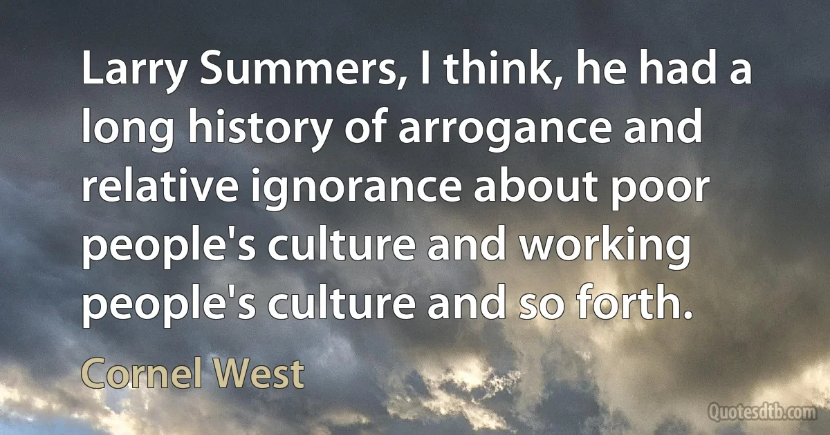 Larry Summers, I think, he had a long history of arrogance and relative ignorance about poor people's culture and working people's culture and so forth. (Cornel West)