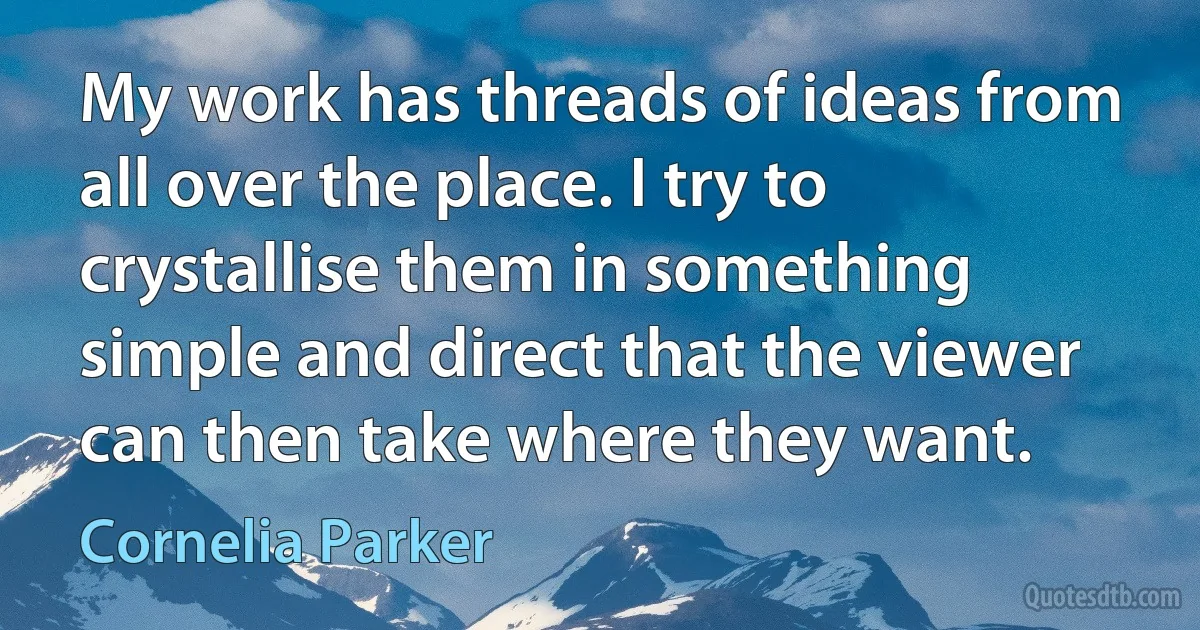 My work has threads of ideas from all over the place. I try to crystallise them in something simple and direct that the viewer can then take where they want. (Cornelia Parker)