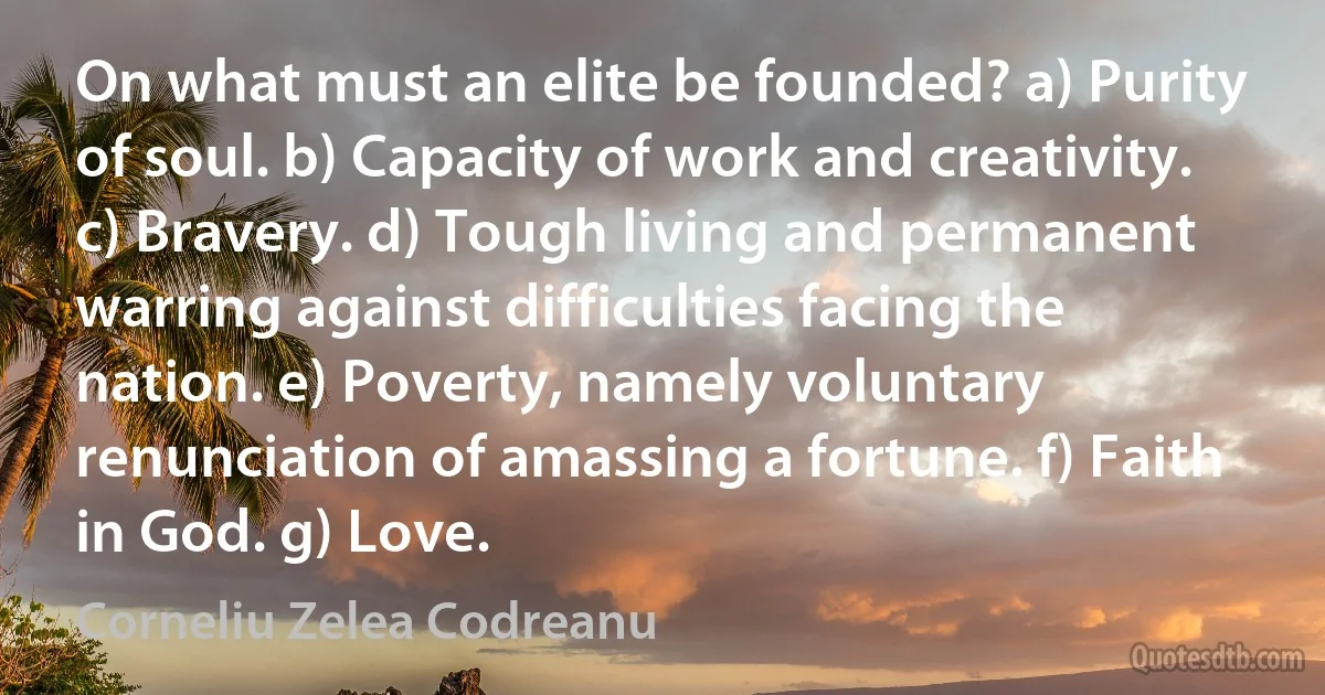 On what must an elite be founded? a) Purity of soul. b) Capacity of work and creativity. c) Bravery. d) Tough living and permanent warring against difficulties facing the nation. e) Poverty, namely voluntary renunciation of amassing a fortune. f) Faith in God. g) Love. (Corneliu Zelea Codreanu)