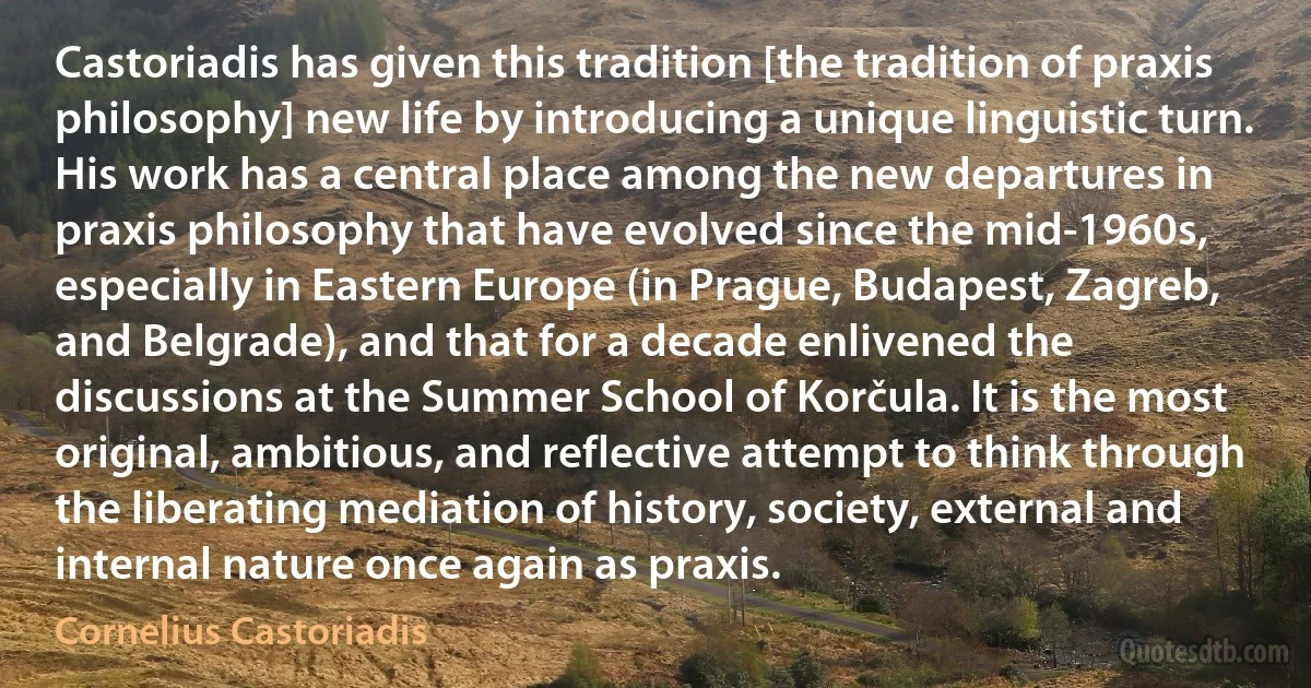 Castoriadis has given this tradition [the tradition of praxis philosophy] new life by introducing a unique linguistic turn. His work has a central place among the new departures in praxis philosophy that have evolved since the mid-1960s, especially in Eastern Europe (in Prague, Budapest, Zagreb, and Belgrade), and that for a decade enlivened the discussions at the Summer School of Korčula. It is the most original, ambitious, and reflective attempt to think through the liberating mediation of history, society, external and internal nature once again as praxis. (Cornelius Castoriadis)