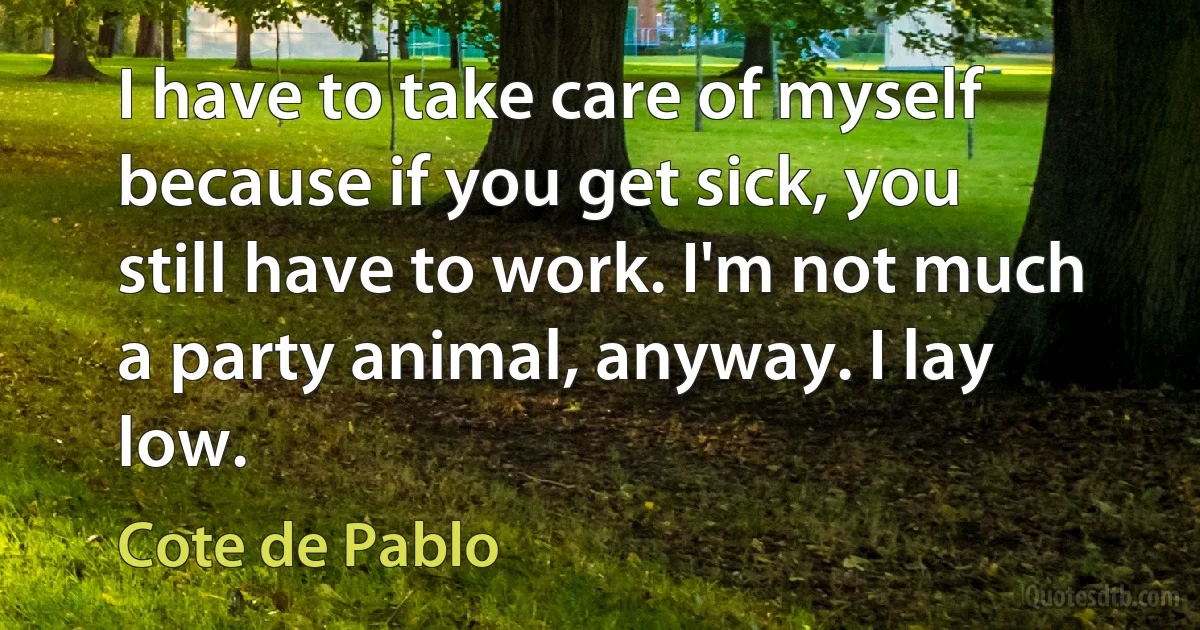 I have to take care of myself because if you get sick, you still have to work. I'm not much a party animal, anyway. I lay low. (Cote de Pablo)