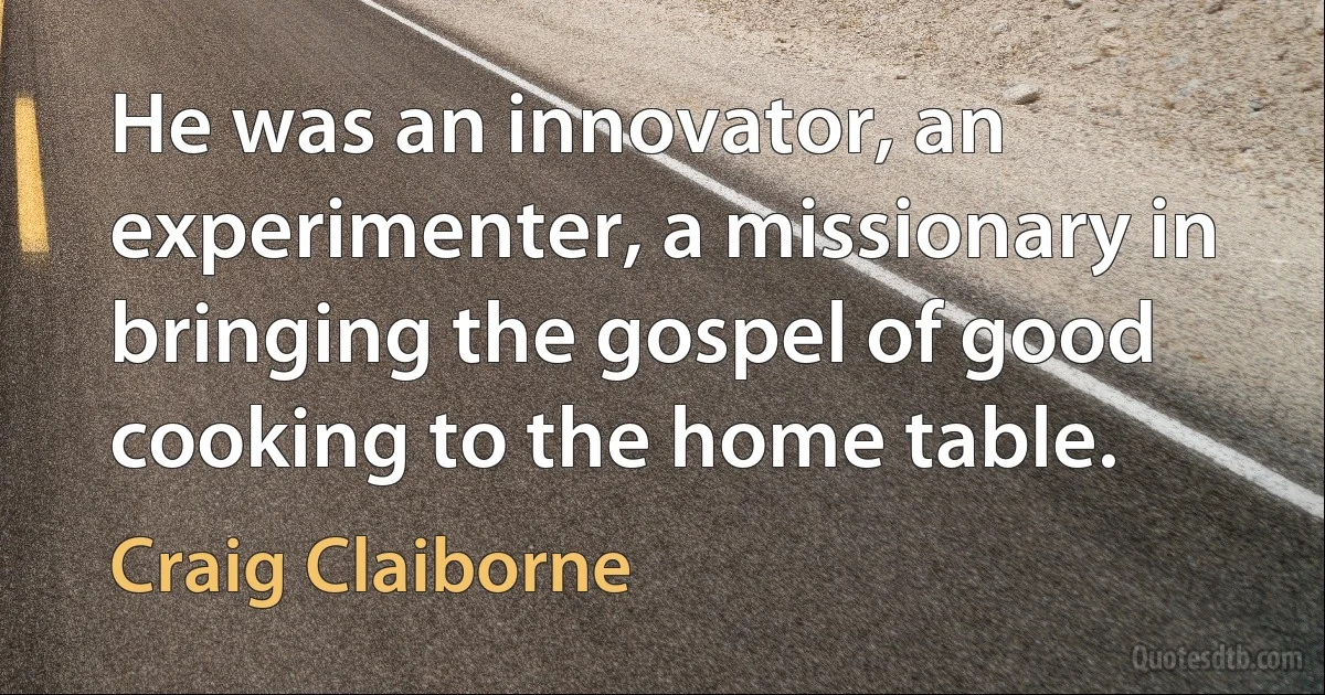 He was an innovator, an experimenter, a missionary in bringing the gospel of good cooking to the home table. (Craig Claiborne)