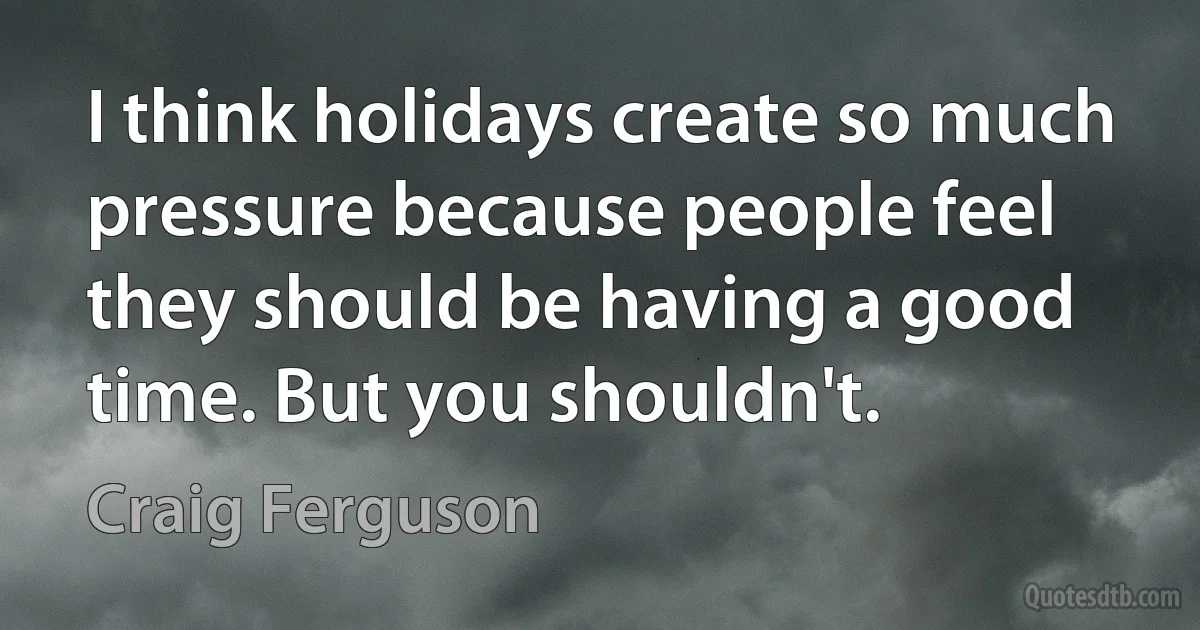 I think holidays create so much pressure because people feel they should be having a good time. But you shouldn't. (Craig Ferguson)