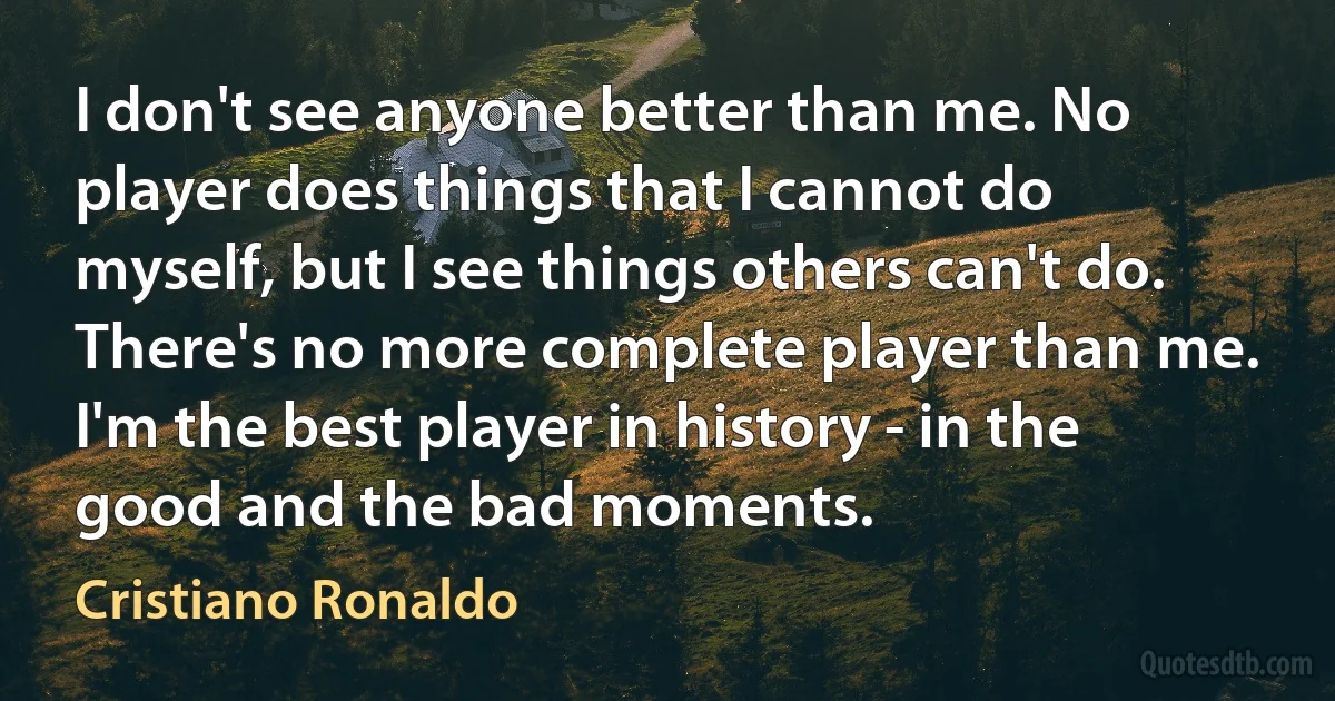 I don't see anyone better than me. No player does things that I cannot do myself, but I see things others can't do. There's no more complete player than me. I'm the best player in history - in the good and the bad moments. (Cristiano Ronaldo)