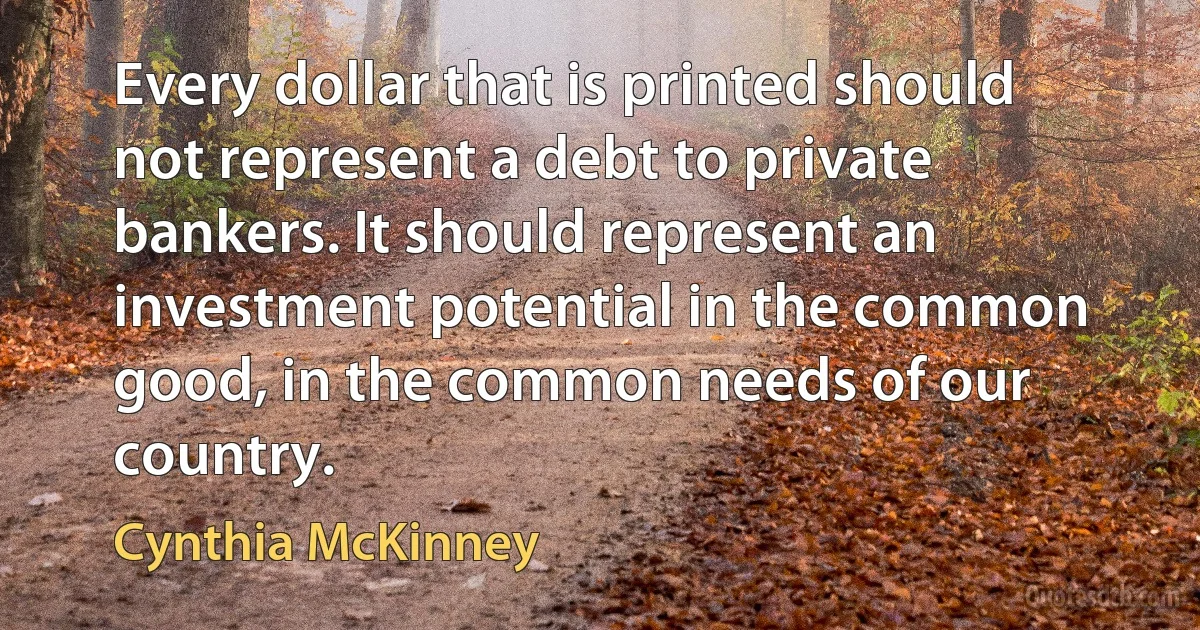 Every dollar that is printed should not represent a debt to private bankers. It should represent an investment potential in the common good, in the common needs of our country. (Cynthia McKinney)