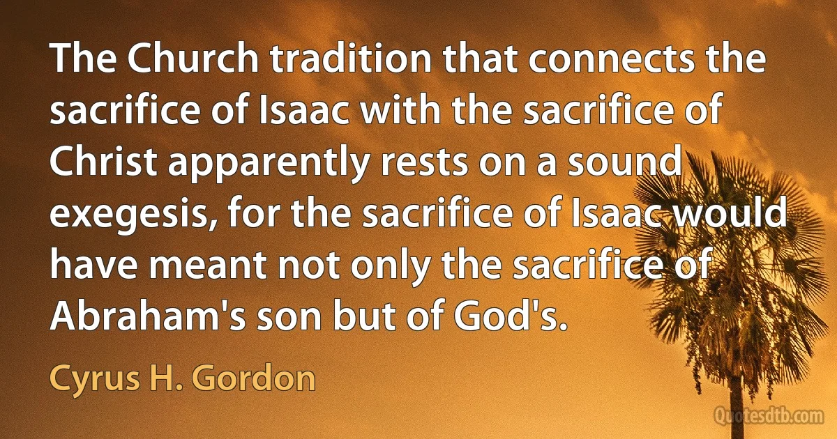 The Church tradition that connects the sacrifice of Isaac with the sacrifice of Christ apparently rests on a sound exegesis, for the sacrifice of Isaac would have meant not only the sacrifice of Abraham's son but of God's. (Cyrus H. Gordon)