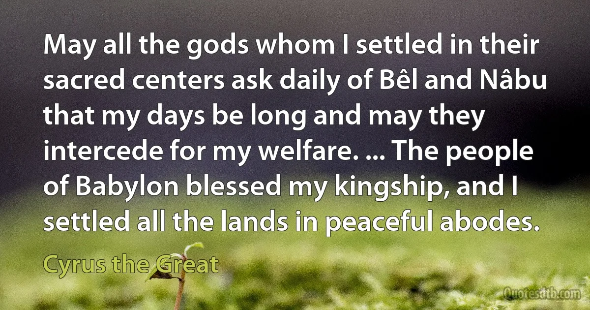 May all the gods whom I settled in their sacred centers ask daily of Bêl and Nâbu that my days be long and may they intercede for my welfare. ... The people of Babylon blessed my kingship, and I settled all the lands in peaceful abodes. (Cyrus the Great)