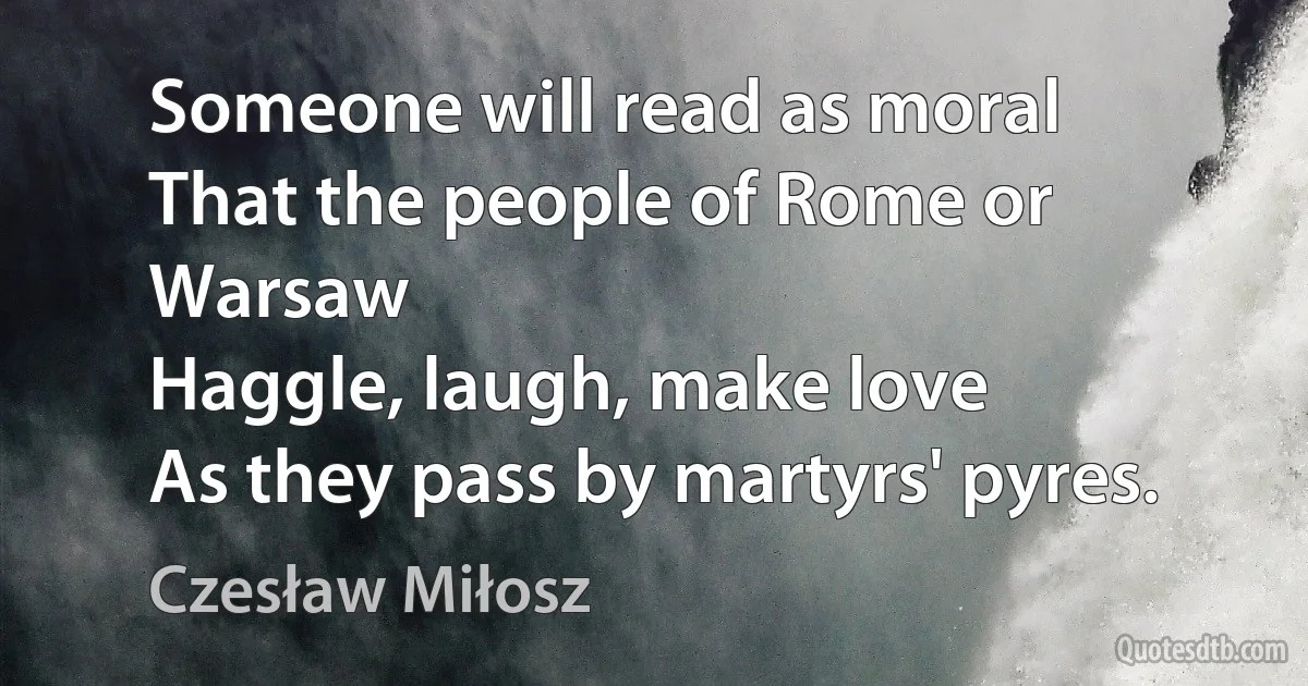 Someone will read as moral
That the people of Rome or Warsaw
Haggle, laugh, make love
As they pass by martyrs' pyres. (Czesław Miłosz)