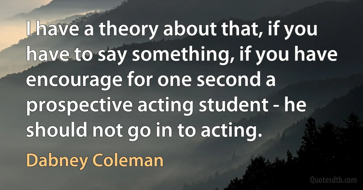 I have a theory about that, if you have to say something, if you have encourage for one second a prospective acting student - he should not go in to acting. (Dabney Coleman)