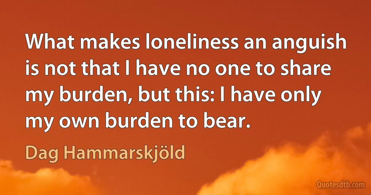 What makes loneliness an anguish is not that I have no one to share my burden, but this: I have only my own burden to bear. (Dag Hammarskjöld)