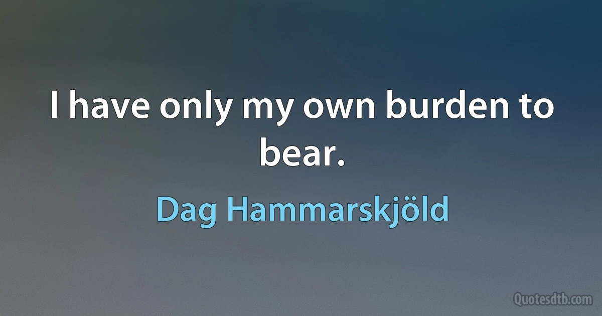 I have only my own burden to bear. (Dag Hammarskjöld)