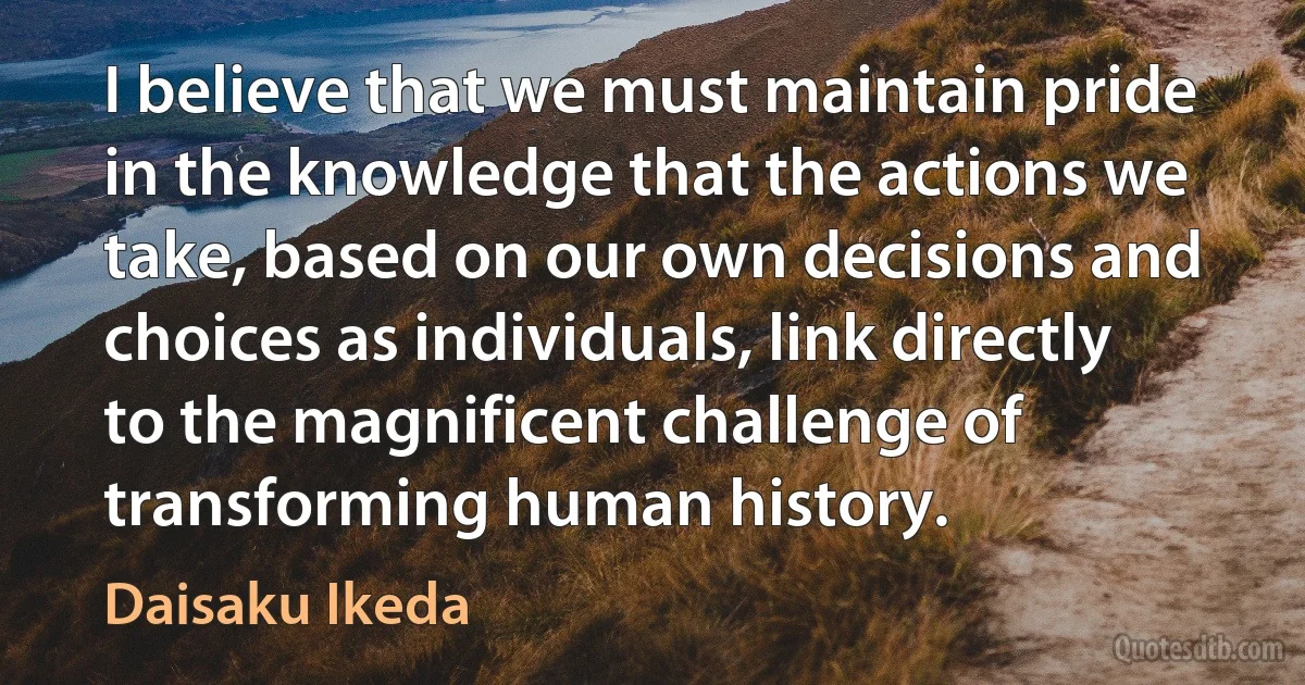 I believe that we must maintain pride in the knowledge that the actions we take, based on our own decisions and choices as individuals, link directly to the magnificent challenge of transforming human history. (Daisaku Ikeda)