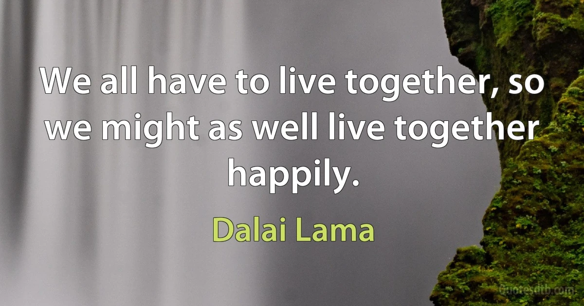 We all have to live together, so we might as well live together happily. (Dalai Lama)