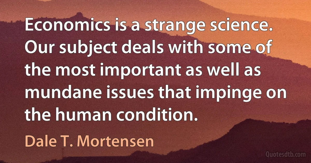 Economics is a strange science. Our subject deals with some of the most important as well as mundane issues that impinge on the human condition. (Dale T. Mortensen)