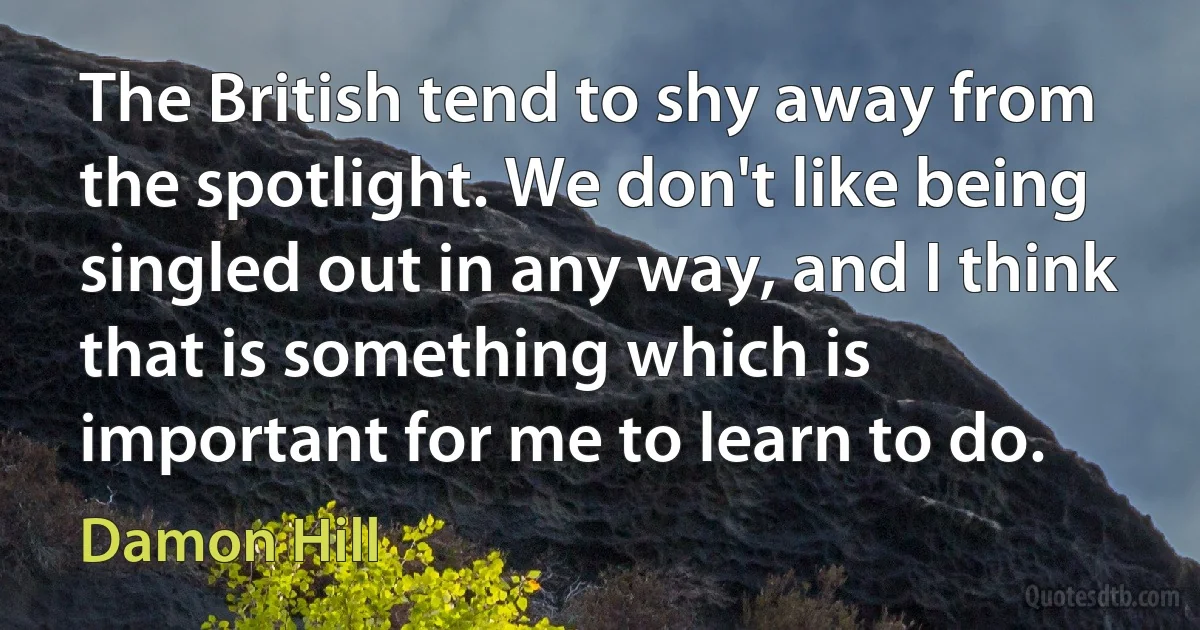 The British tend to shy away from the spotlight. We don't like being singled out in any way, and I think that is something which is important for me to learn to do. (Damon Hill)